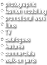 List of modelling work types: photographic, fashion, promotional work, films. tv, catalogues, features, commercials, walk-on parts.
